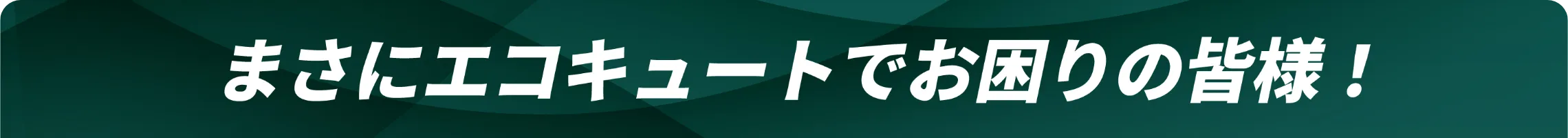 まさにエコキュートでお困りの皆様